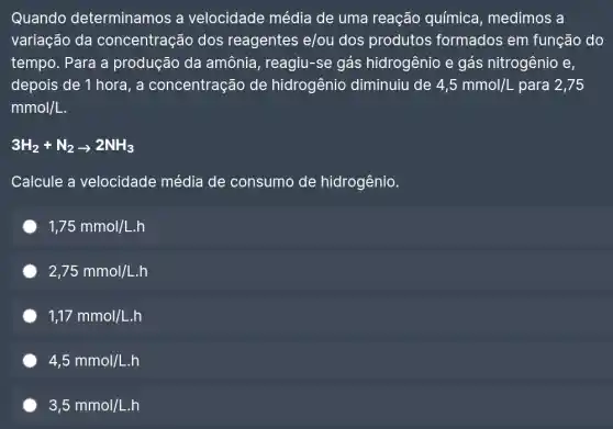 Quando determinamos a velocidade média de uma reação química, medimos a
variação da concentração dos reagentes e/ou dos produtos formados em função do
tempo. Para a produção da amônia, reagiu-se gás hidrogênio e gás nitrogênio e,
depois de 1 hora, a concentração de hidrogênio diminuiu de 4,5mmol/L para 2,75
mmol/L
3H_(2)+N_(2)arrow 2NH_(3)
Calcule a velocidade média de consumo de hidrogênio.
1,75mmol/L.h
2,75mmol/L.h
1,17mmol/L.h
4,5mmol/L.h
3,5mmol/L.h