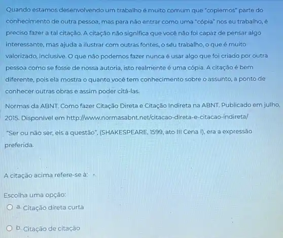 Quando estamos desenvolvendo um trabalhoé muito comum que "copiemos" parte do
conhecimento de outra pessoa, mas para não entrar como uma "cópia"nos eu trabalho, é
preciso fazer a tal citação. A citação não significa que você não foi capaz de pensar algo
interessante, mas ajuda a ilustrar com outras fontes o seu trabalho, o que é muito
valorizado, inclusive. O que não podemos fazer nunca é usar algo que foi criado por outra
pessoa como se fosse de nossa autoria, isto realmente é uma cópia A citação é bem
diferente, pois ela mostra o quanto você tem conhecimento sobre o assunto, a ponto de
conhecer outras obrase assim poder citá-las.
Normas da ABNT. Como fazer Citação Direta e Citação Indireta na ABNI.Publicado em julho,
2015. Disponivel em http.//www normasabnt.net/citacao -direta-e-citacao-indiretal
"Ser ou não ser eis a questão , (SHAKESPEARE, 1599, ato III Cena I), era a expressão
preferida.
A citação acima refere -se à:
Escolha uma opção:
a. Citação direta curta
b. Citação de citação