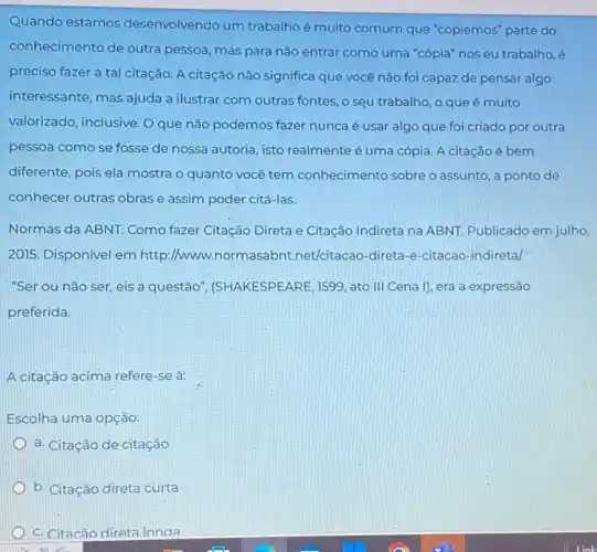 Quando estamos desenvolvendo um trabalho é muito comum que "copiemos" parte do
conhecimento de outra pessoa, mas para não entrar como uma "cópia nos eu trabalho,é
preciso fazer a tal citação. A citação não significa que você não foi capaz de pensar algo
interessante, mas ajuda a ilustrar com outras fontes o seu trabalho, o que é muito
valorizado, inclusive. O que não podemos fazer nunca é usar algo que foi criado por outra
pessoa como se fosse de nossa autoria, isto realmente é uma cópia A citação é bem
diferente, pois ela mostra o quanto você tem conhecimento sobre o assunto, a ponto de
conhecer outras obrase assim poder citá-las.
Normas da ABNT. Como fazer Citação Direta e Citação Indireta na ABNT Publicado em julho,
2015. Disponivel em http://www.normasabnt.net/citacao -direta-e-citacao-indiretal
"Ser ou não ser eis a questão (SHAKESPEARE, 1599, ato III Cena I), era a expressão
preferida.
A citação acima refere se à:
Escolha uma opção:
a. Citação de citação
b. Citação direta curta
c. Citacão direta longa