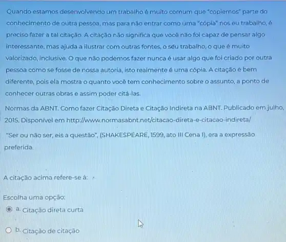 Quando estamos desenvolvendo um trabalhoé muito comum que "copiemos" parte do
conhecimento de outra pessoa, mas para não entrar como uma "cópia"noseu trabalho, é
preciso fazer a tal citação. A citação não significa que você não foi capaz de pensar algo
interessante, mas ajuda a ilustrar com outras fontes , o sêu trabalho, o que é muito
valorizado, inclusive. O que não podemos fazer nunca é usar algo que foi criado por outra
pessoa como se fosse de nossa autoria, isto realmente é uma cópia A citação é bem
diferente, pois ela mostra o quanto você tem conhecimento sobre o assunto, a ponto de
conhecer outras obrase assim poder citá-las.
Normas da ABNT. Como fazer Citação Direta e Citação Indireta na ABNT Publicado em julho,
2015. Disponivel em http://www.normasabnt.net/citacao-direta-e-citacac -indireta/
"Ser ou não ser eis a questão (SHAKESPEARE, 1599, ato III Cena I), era a expressão
preferida.
A citação acima refere -se à:
Escolha uma opção:
a. Citação direta curta
b. Citação de citação