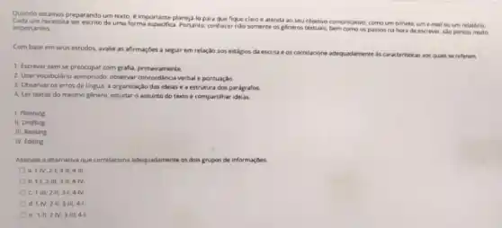 Quando estamos preparando um texto, é importante planeja lo para que fique claro e atenda ao seu objetivo comunicativo, como um bilhete, ume-mail ou um relatório.
um necessita ser escrito de uma forma especifica Portanto contecernito somente os géneros textuais bem como os passos na hora de escrever sao pontos muito importantes.
Com base em seus estudos, avalie as afirmaçbes a seguir em relação aos estágios da escrita e os correlacione
adequadamente as caracteristicas aos quais se referem
1. Escrever sem se preocupar com grafi, primeramente
2. Usar vocabulario apropriado observar concordincia verbale pontuação
3. Observar os erros de lingua, a organização das ideias e a estrutura dos parágrafos
4. Ler textos do mesmo gênero, estudar o assunto do texto e compartilhar ideias.
1. Planning
II. Drofting
III. Revising
N Editing
Assinale a alternativa que correlaciona adequadamente os dois grupos de informaçbes
a 1-IV;2-1;3-11;4-IIL.
b 1-1;2-11;3-11;4-N
c 1-11;2-11;3-1;4-1V
d. 1-NV;2-11;3-111;4-1.
e. 1-11;2-1V;3-11;4-1.