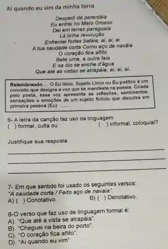 Aí quando eu vim da minha terra
Despedi da parentáia
Eu entrei no Mato Grosso
Dei em terras paraguaia
Lá tinha revolução
Enfrentei fortes batáia, ai, ai, ai
A tua saudade corta Como aço de naváia
coração fica aflito
Bate uma, a outra faia
E os óio se enche d'água
Que até as vistas se atrapáia, ai, ai,ai.
Relembrando __ O Eu lfrico, Sujeito Lfrico ou Eu poético é um
conceito que designa a voz que se manifesta na poesia . Criada
pelo poeta, essa voz apresenta as reflexōes, sentimentos,
sensações e emoções de um sujeito fictício que discursa em
primeira pessoa (Eu) __
6- A letra da canção faz uso da linguagem
() formal, culta ou
()
 informal, coloquial?
Justifique sua resposta
__
7- Em que sentido foi usado os seguintes versos:
"A saudade corta /Feito aço de navaia".
A) () Conotativo.
B) () Denotativo.
8-O verso que faz uso de linguagem formal é:
A). "Que até a vista se atrapáia"
B). "Cheguei na beira do porto".
C). "O coração fica aflito".
D). "Ai quando eu vim"