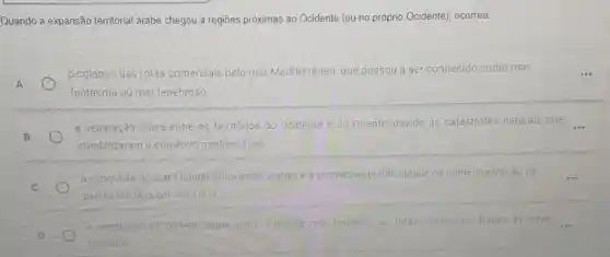 Quando a expansão territorial árabe chegou a regiōes próximas ao Ocidente (ou no próprio Ocidente), ocorreu:
A
colapso das rotas comercials pelo mar Mediterrâneo, que passou a ser conhecido como mar	...
fantasma ou mar tenebroso
B
a separação física entre os territórios do Ocidente e do Oriente, devido às catástrofes naturals que __
inviabilizaram o comércio mediterráneo
a conquista do mar Mediterráneo pelos arabes e a consequente dificuldade de comercialização de __
paises cristãos por essa rota
D
a. ampliação do poderio papal sobre o grande mat limitando as rotas comerciais s arabes as rotas __
terrestres