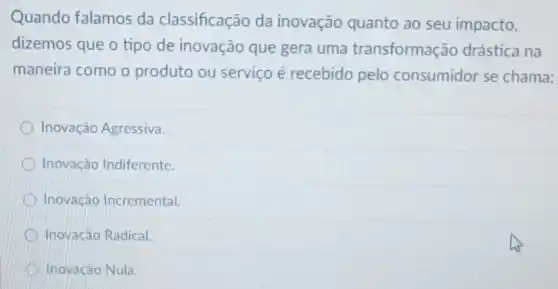 Quando falamos da classificação da inovação quanto ao seu impacto,
dizemos que o tipo de inovação que gera uma transformação drástica na
maneira como o produto ou serviço é recebido pelo consumidor se chama:
Inovação Agressiva
Inovação Indiferente
Inovação Incremental
Inovacáo Radical.
D Inovacão Nula.