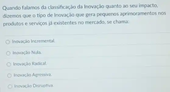 Quando falamos da classificação da Inovação quanto ao seu impacto,
dizemos que o tipo de Inovação que gera pequenos aprimoramentos nos
produtos e serviços já existentes no mercado, se chama:
Inovação Incremental.
Inovação Nula.
Inovação Radical.
Inovação Agressiva.
Inovação Disruptiva.