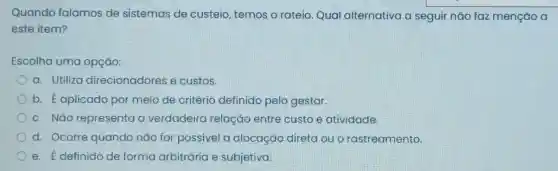 Quando falamos de sistemas de custeio, temos o rateio. Qual alternativa a seguir nǎo faz menção a
este item?
Escolha uma opção:
a. Utiliza direcionadores e custos.
b. Eaplicado por meio de critério definido pelo gestor.
c. Nǎo representa a verdadeira relação entre custo e atividade.
d. Ocorre quando não for possivel a alocação direta ou o rastreamento
e. É definido de forma arbitrária e subjetiva.