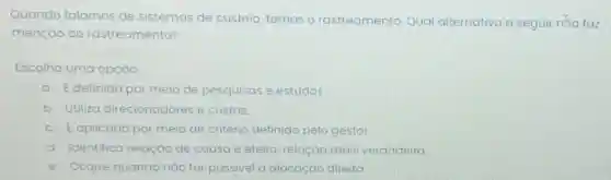 Quando falamos de sistemas de custeio, temos o rastreamento. Qual alternativa a seguir nào faz
menção ao rastreamento?
Escolha uma opção:
a. Edefinido por meio de pesquisas e estudos.
b. Utiliza direcionadores e custos.
c. Eaplicado por meio de critério definido pelo gestor.
d. Identifica relação de causa e efeito relação mais verdadeira
C e. Ocorre quando nào for possivel a alocação direita.