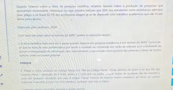 Quando falamos sobre a ética na pesquisa cientifica estamos falando sobre a produção de pesquisas que
apresentam honestidade intelectual, ou seja, estudos indicam que 36%  dos estudantes norte-americanos admitem
fazer plágio e no Brasil 82,7%  dos professores alegam já se ter deparado com trabalhos acadêmicos que não foram
feitos pelos alunos.
Elaborado pelo professor, 2024.
Com base nas aulas sobre as normas da ABNT, analise as asserções abaixo:
1. A ética cientifica mais uma vezé pauta quando falamos em pesquisa acadêmica e em normas da ABNT. Concorda-
se que se trata de uma problemática que tende a expandir-se, sobretudo em razão da internet pois a facilidade de
acesso e manipulação da informação vềm intensificando a reprodução inescrupulosa das palawas e ideias de outros
autores como se fossem próprias.
PORQUE
II. Plágio é crime previsto no Código Penal Art. 184 do Código Penal: Violar direitos de autor e os que the sao
conexos: Pena-detençao de 3 (très) meses a 1 (um) ano ou multa". Copiar textos de qualquer site da internet e
colar em qualquer atrividade que seja, é plágio. Copiar trechos ou mesmo textos completos de livros ou outros
matenais impressos einsen-los nos trabalhos, qualquer que seja, é plágio.