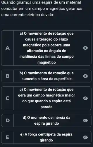 Quando giramos uma espira de um material
condutor em um campo magnético geramos
uma corrente elétrica devido:
A
a) 0 movimento de rotação que
causa alteração do Fluxo
magnético pois ocorre uma
alteração no ângulo de
incidencia das linhas do campo
magnético
D
B
b) 0 movimento de rotação que
aumenta a área da superficie
c) 0 movimento de rotação que
gera um campo magnético maior
do que quando a espira está
parada
D
D
d) 0 momento de inércia da
espira girando
D
e) A força centripeta da espira
girando