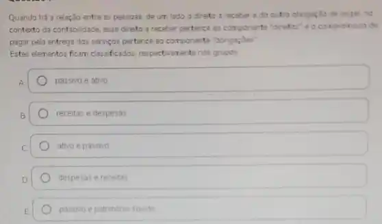 Quando há a relação entre as pessoas, de um lado o direto a receber edo outro obrigação de pagar, no
contexto da contabilidade, esse direto a receber pertence ao componente "diretos'e o compromisso de
pagar pela entrega dos serviços pertence 30 componente "obrigações"
Estes elementos ficam classificados respectivamente nos grupos
passivo e ativo
receitas e despesas
ativo e passivo
despesas e receitas
passivo e patrimonio liquido