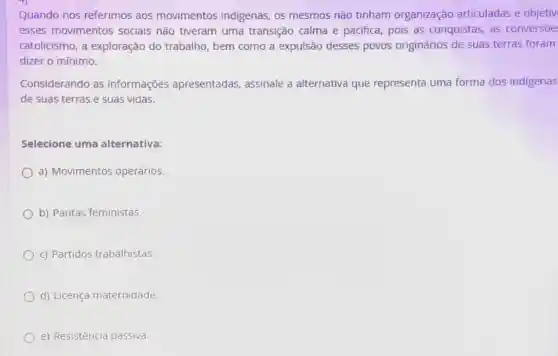 Quando nos referimos aos movimentos indigenas, os mesmos não tinham organização articuladas e objetiv
esses movimentos sociais não tiveram uma transição calma e pacifica, pois as conquistas, as conversōe
catolicismo, a exploração do trabalho, bem como a expulsão desses povos originários de suas terras foram
dizer o mínimo.
Considerando as informações apresentadas assinale a alternativa que representa uma forma dos indigenas
de suas terras e suas vidas.
Selecione uma alternativa:
a) Movimentos operários.
b) Pautas feministas.
c) Partidos trabalhistas.
d) Licença maternidade.
e) Resistência passiva.