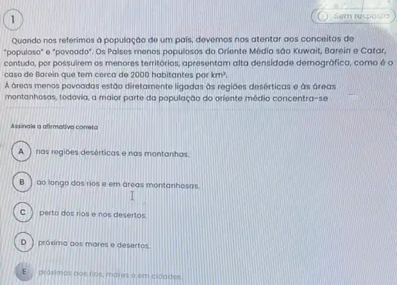 Quando nos referimos à população de um país devemos nos atentar aos conceitos de
"populoso" e "povoado". Os Paises menos populosos do Oriente Médio sáo Kuwait Barein e Catar
contudo, por possuirem os menores territórios apresentam alta densidade demográfica, como é o
caso de Barein que tem cerca de 2000 habitantes por km?
A dreas menos povoadas estão diretamente ligadas as regioes desérticas e as areas
montanhosas, todavia, a maior parte da população do oriente médio concentro -se
Assinale a afirmativa correta
A nas regiōes desérticase nas montanhas. A
B ao longo dos rios e em áreas montanhosas.
I
C perto dos rios e nos desertos.
D próxima aos mares e desertos. D
E .
próximas gos rios, mores e em cidades