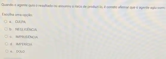 Quando o agente quis o resultado ou assumiuo risco de produzi-lo, é correto afirmar que o agente agiu com:
Escolha uma opção:
a. CULPA
b. NEGLIGENCIA
c. IMPRUDÊNCIA
d. IMPERíCIA
e. DOLO
