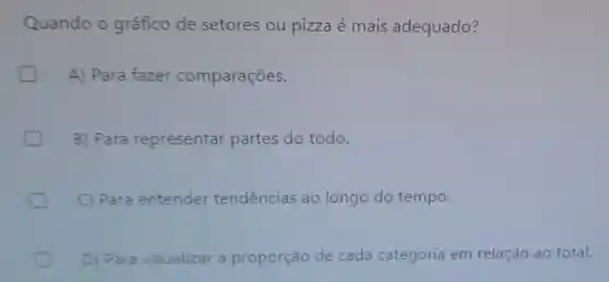 Quando o gráfico de setores ou pizza é mais adequado?
A) Para fazer comparações.
B) Para representar partes do todo.
C) Para entender tendências ao longo do tempo.
D) Para visualizar a proporção de cada categoria em relação ao total.