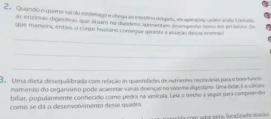 Quando o quimo sai do estômago e chega ao intestino delgado, ele apresenta caráter ácido. Contudo,
as enzimas digestivas que atuam no duodeno apresentam desempenho ótimo em pH básico. De
que maneira , então, o corpo humano consegue garantir a atuação dessas enzimas?
__
3. Uma dieta desequilibrada com relação às quantidades de nutrientes necessárias para o bom funcio-
namento do organismo pode acarretar várias doenças no sistema digestório Uma delas é 0 cálculo
biliar popularmente conhecido como pedra na vesícula. Leia o trecho a seguir para compreender
como se dá 0 desenvolvime nto desse quadro.