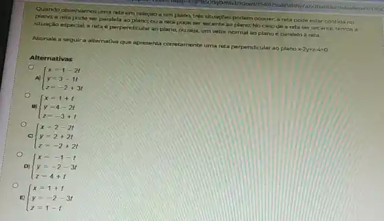 Quando observamos uma reta em relação a um plano, três situações podem ocorrer: a reta pode estar contida no
plano; a reta pode ser paralela ao plano; ou a reta pode ser secante ao plano. No casode a reta ser secante, ternosa
situação especial: a reta é perpendicular ao plano, ou seja, um vetor normal ao plano é paralelo à reta.
Assinale a seguira alternativa que apresenta corretamente uma reta perpendicular ao plano
x-2y+z-4=0
Alternativas
A)  ) x=1-2t y=3-1t z=-2+3t 
B)
C)
D)
E)