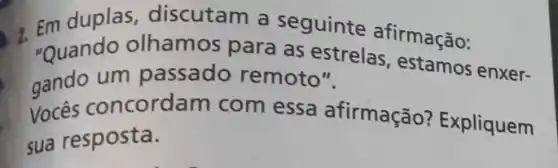 "Quando olhamos para as estrel afirmação:
"Quando-olhamos para as-estrelas,estamos enxer-
gando um passado remoto "
Vocês concordam com essa afirmação?Expliquem
sua resposta.