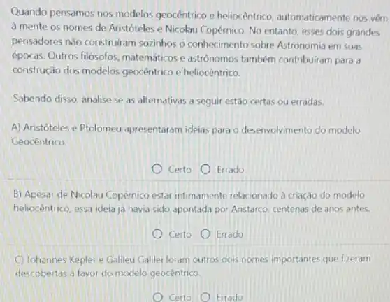 Quando pensamos nos modelos geocêntrico e heliocêntrico automaticamente nos vêm
à mente os nomes de Aristóteles e Nicolau Copérnico. No entanto, esses dois grandes
pensadores nào construliam sozinhos o conhecimento sobre Astronomia em suas
épocas. Outros filósolos matemáticos e astrônomos também contribuiram para a
construção dos modelos geocêntrico e heliocêntrico.
Sabendo disso, analise se as alternativas a seguir estão certas ou erradas.
A) Aristóteles e Ptolomeu apresentaram ideias para o desenvolvimento do modelo
Geocentrico
Certo Errado
B) Apesar de Nicolau Copérnico estar intimamente relacionado à criação do modelo
heliocêntrico, essa ideia ja havia sido apontada por Aristarco, centenas de anos antes.
Certo Errado
Johannes Kepler e Galileu Galilei foram outros dois nomes importantes que fizeram
descobertas a favor do modelo geocêntrico
Certo Errado