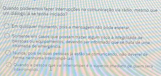 Quando poderemos fazer interrupçōes na comunicação và rádio, mesmo que
um diálogo já se tenha iniciado?
Em qualquer momento, pois a mensagem não pode esperar.
Somente em casos que possam trazer algum risco à integridade de
pessoas ou equipamentos, devendo ser informado que se trata de uma
chamada de emergência.
Nunca, pois se duas pessoas lá estão se comunicando, nào deverei de
forma nenhuma Interrompê-las
Quando a pessoa que va Interromperé o superior imediato de quem será
interrompido