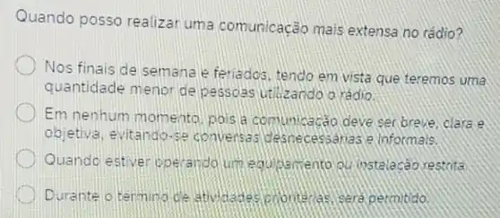 Quando posso realizar uma comunicação mais extensa no rádio?
Nos finais de semana e feriados, tendo em vista que teremos uma
quantidade menoride pessoas urilizando o rádio
Em nenhum momento pois a comunic acão deve ser.breve, clara A
objetiva, evitango-se desnecessanas e Informais.
Quando estiver ope rando um equipamento ou instalacao restrita
Durante o termino de sera permitido