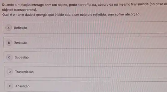 Quando a radiação interage com um objeto, pode ser refletida, absorvida ou mesmo transmitida (no caso d
objetos transparentes).
Qual é o nome dado à energia que incide sobre um objeto e refletida, sem sofrer absorção:
A Reflexão
B Emissão
C Sugestão
D Transmissão
Absorção