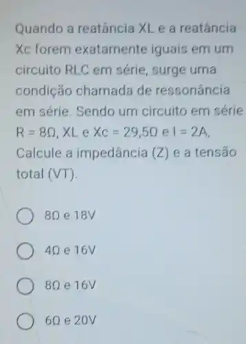 Quando a reatância XL e a reatância
Xc forem exatament e iguais em um
circuito RLC em série, surge uma
condição chamada de ressonância
em série Sendo um circuito em série
R=8Omega  XLe Xc=29,5Omega  e I=2A
Calcule a impedância (Z) e a tensáo
total (VT)
8Omega  e 18V
4Omega  e 16V
8Omega  e 16V
6Omega  e 20V