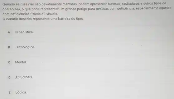 Quando as ruas não são devidamente mantidas, podem apresentar buracos rachaduras e outros tipos de
obstáculos, o que pode representar um grande perigo para pessoas com deficiência especialmente aquelas
com deficiências físicas ou visuais.
cenário descrito representa uma barreira do tipo:
A Urbanística.
B Tecnológica.
Mental.
D Atitudinais.
E Lógica.