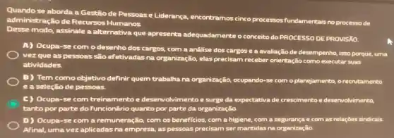 Quando se aborda a Gestão de Pessoas e Liderança encontramos cinco processos fundamentais no processo de
administração de Recursos Humanos.
Desse modo assinale a alternativa que apresenta adequadamente o conceito do PROCESSO DE PROVISÃO.
A) Ocupa-se com o desenho dos cargos, com a anâlise dos cargos e a avaliação de desempenho, isso porque, uma
vez que as pessoas são efetivadas na organização, elas precisam receber orientação como executar suas
atividades.
B) Tem como objetivo definir quem trabalha na organização, ocupando -se com o planejamento.o recrutamento
e a seleção de pessoas.
C) Ocupa-se com treinamento e desen volvimento e surge da expectativa de crescimento e deservolvimento,
tanto por parte do funcionário quanto por parte da organiza ão.
D) Ocupa-se com a remuneração, com os beneficios, com a higiene, com a segurança e com as relações sindicais.
Afinal, umavez aplicadas na empresa, as pessoas precisam ser mantidas na organização.