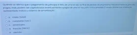 Quando se afirma que o pagamento do principal é felto de uma só vez, no final do período do empréstimo.Periodicamente os juros sáo
pagos,mas podem ser capitalizados eventualmente e pagos de uma só vez, junto com o principal. E correto atirmar que a definiçáo
apresentada indica o sistema de amortização
a. misto (SAM)
b. constante (SAC)
c. americano.
d. francés (PRICE)
e. alemão.