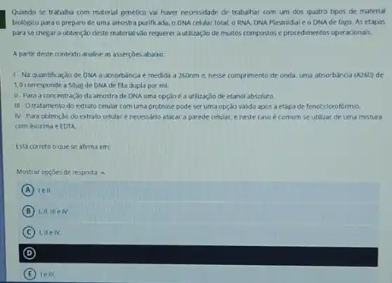 Quando se trabalha com material genético vai haver necessidade de trabalhar com um dos quatro tipos de material
biológico para o preparo de uma amostra purificada o DNA celular total o RNA, DNA Plasmidial eo DNAde fago. As etapas
para se chegar a obtenção deste material vào requerer a utilização de muitos compostos e procedimentos operacionais.
A partir deste contexto analise as asserçoes abaixo:
1- Na quantificação de DNA a absorbência é medida a 260nm e, nesse comprimento de onda, uma absorbância (A260) de
1,0 corresponde a 50118 de DNA de fita dupla por ml.
II-Para a concentração da amostra de DNA uma opção é a utilização de etanol absoluto.
III O tratamento do extrato celular com uma protease pode ser uma opção valida após a etapa de fenol:clorofórmio.
W -Para obtenção do extrato celular é necessário atacar a parede celular, e neste caso é comum se utilizar de uma mistura
com lisozima e EDTA.
Está correto o que se afirma em:
Mostrar opçōes de resposta A
A lell.
B 1.11.111eN.
C 1.IIeIV.
D
E le III