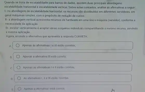 Quando se trata de escalabilidade para banco de dados, existem duas principais abordagens:
escalabilidade horizontal e escalabilidade vertical Sobre estes conceitos analise as afirmativas a seguir:
I- na abordagem de escalabilidade horizontal os recursos são distribuldos em diferentes servidores, em
geral máquinas simples com o propósito de redução de custos.
II- a abordagem vertical acrescenta recursos de hardware em uma única máquina (servidor)conforme a
necessidade da aplicação.
III- escalar verticalmente é acoplar várias máquinas individuais compartilhando o mesmo recurso, servindo
a mesma aplicação.
Agora, assinale a alternativa que apresenta a resposta CORRETA:
Apenas as afirmativas I e III estão corretas;
Apenas a afirmativa III está correta;
Apenas as afirmativas le II estão corretas;
As afirmativas I, II e III estão corretas.
Apenas a afirmativa I está correta;