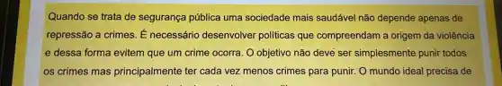 Quando se trata de segurança pública uma sociedade mais saudável não depende apenas de
repressão a crimes É necessário desenvolver políticas que compreendam a origem da violência
e dessa forma evitem que um crime ocorra. O objetivo não deve ser simplesmente punir todos
os crimes mas principalmente ter cada vez menos crimes para punir. O mundo ideal precisa de