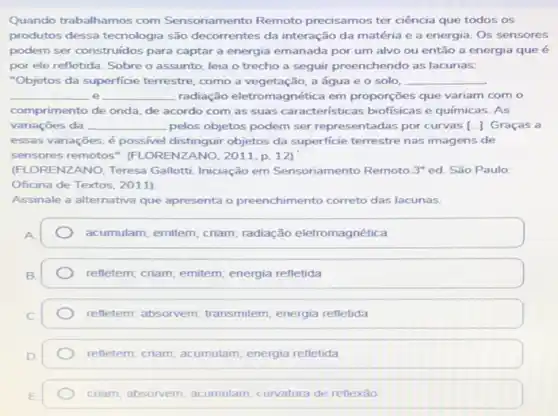 Quando trabalhamos com Sensoriamento Remoto precisamos ter ciência que todos os
produtos dessa tecnologia são decorrentes da interação da matéria e a energia Os sensores
podem ser construidos para captar a energia emanada por um alvo ou então a energia que é
por ele refletida. Sobre o assunto, leia o trecho a seguir preenchendo as lacunas:
"Objetos da superficie terrestre, como a vegetação a água e 0 solo, __
__ e __ radiação eletromagnética em proporções que variam com o
comprimento de onda, de acordo com as suas caracteristicas biofísicas e químicas. As
variações da __ pelos objetos podem ser representadas por curvas [ldots ] Graças a
essas variações, é possivel distinguir objetos da superficie terrestre nas imagens de
sensores remotos ". (FLORENZANO, 2011,p. 12)
(FLORENZANO, Teresa Gallott Iniciação em Sensoriamento Remoto 3^circ  ed. São Paulo:
Oficina de Textos, 2011)
Assinale a alternativa que apresenta o preenchimento correto das lacunas.
acumulam; emitem; criam radiação eletromagnética
refletem; criam; emitem energia refletida
refletem; absorvem transmitem; energia refletida
refletem; criam; acumulam energia refletida
criam; absorvem; acumulam curvatura de reflexǎo