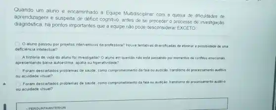 Quando um aluno é encaminhado à Equipe Multidisciplinar com a queixa de dificuldades de
aprendizagem e suspeita de déficit cognitivo, antes de se proceder o processo de investigação
diagnóstica, há pontos importantes que a equipe não pode desconsiderar EXCETO:
aluno passou por projetos interventivos da professora? Houve tentativas diversificadas de eliminar a possiblidade de uma
deficiência intelectual?
A história de vida do aluno foi investigada? 0 aluno em questão nào está passando por momentos de conflitos emocionais.
apresentando baixa autoestima, apatia ou hiperatividade?
Foram descartados problemas de saúde, como comprometimento da fala ou audição, transtorno do processamento auditivo
ou acuidade visual?
Foram descartados problemas de saúde, como comprometimento da fala ou audição, transtorno do processamento auditivo
ou acuidade visual?