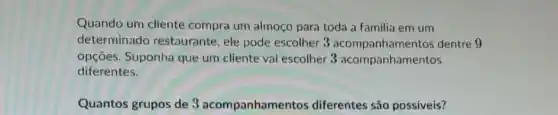 Quando um cliente compra um almoço para toda a familia em um
determinado restaurante, ele pode escolher 3 acompanhament os dentre 9
opçōes. Suponha que um cliente vai escolher 3 acompanhamentos
diferentes.
Quantos grupos de 3 acompanhamentos diferentes são possiveis?