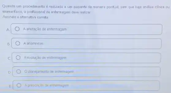 Quando um procedimento é realizado a um paciente de maneira pontual, sem que haja análise clinica ou
exame fisico, o profissional de enfermagem deve realizar.
Assinale a alternativa correta
A	A anotação de enfermagem
B	A anamnese
C	A evolução de enfermagem
D.	O planejamento de enfermagem
E	A prescriçáo de entermagem