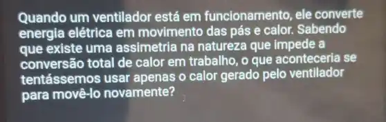 Quando um ventilador está em funcionamento, ele converte
energia elétrica em movimento das pás e calor.Sabendo
que existe uma assimetria na natureza que impede a
conversão total de calor em trabalho, o que aconteceria se
tentássem os usar apenas o calor gerado pelo ventilador
para movê-lo novamente?