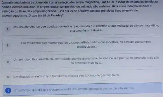 Quando uma bobina é submetida a uma variação de campo magnético, uma f.e.m. é induzida na bobina devido ao
campo elétrico induzido. A origem desse campo elétrico induzido não é eletrostática e sua indução se deve a
variação do fluxo de campo magnético. Essa é a lei de Faraday, um dos princípios fundamentais do
eletromagnetismo . 0 que é a lei de Faraday?
A
Um circuito elétrico que conduz corrente e que, quando é submetido a uma variação de campo magnético,
A	cria uma f.e.m Induzida
B
Um fenômeno que ocorre quando o campo elétrico não é conservativo, no sentido dos campos
eletrostáticos.
Um principio fundamental da eletricidade que diz que a corrente elétrica sempre flui do potencial mais alto
ao potencial mais baixo.
D Um dispositivo elétrico que transforma energia elétrica em energia mecânica.
E Um principio que diz que a corrente elétrica é sempre constante em um circuito elétrico.