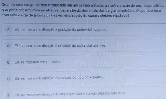 Quando uma carga elétrica é colocada em um campo elétrico ela sofre a ação de uma força elétrica
que pode ser repulsiva ou atrativa dependendo dos sinais das cargas envolvidas. 0 que acontece
com uma carga de prova positiva em uma região de campo elétrico repulsivo?
A ) Ela se move em direcão à posição de potencial negativo.
B Ela se move em direção à posição de potencial positivo.
Ela se mantém em repouso.
D Ela se move em direcão à posição do potencial neutro.
E Ela se move em direção à carga que cria o campo elétrico repulsivo.