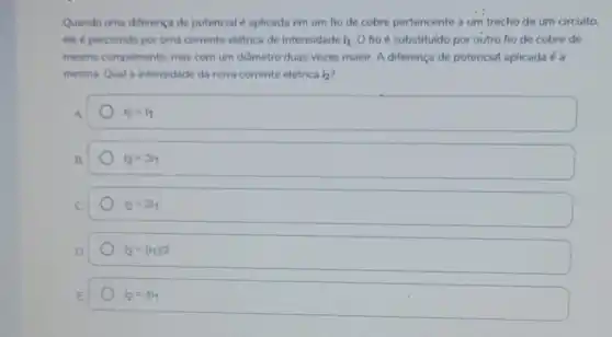 Quando uma diferença de potencial é aplicada em um fio de cobre pertencente a um trecho de um circuito.
ele é percorrido por uma corrente elétrica de intensidade i_(1) O fio é substituído por outro fio de cobre de
mesmo comprimento, mas com um diâmetro duas vezes maior. A diferença de potencial aplicada é a
mesma. Qual a intensidade da nova corrente elétrica i_(2)
A	a_(2)=i_(1)
B.	i_(2)=3i_(1)
C	i_(2)=2i_(1)
D.	i_(2)=(i_(1))/2
E	i_(2)=4i_(1)