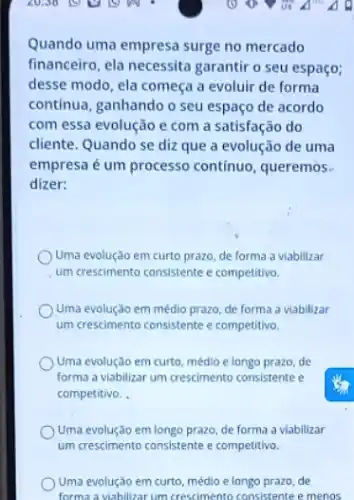 Quando uma empresa surge no mercado
financeiro, ela necessita garantir o seu espaço;
desse modo, ela começa a evoluir de forma
contínua, ganhando o seu espaço de acordo
com essa evolução e com a satisfação do
cliente. Quando se diz que a evolução de uma
empresa é um processo contínuo, queremos.
dizer:
Uma evolução em curto prazo, de forma a viabilizar
um crescimento consistente e competitivo.
Ouma evolução em médio prazo, de forma a viabilizar
um crescimento consistente e competitivo.
Uma evolução em curto médio e longo prazo, de
forma a viabilizar um crescimento consistente e
competitivo. .
Uma evolução em longo prazo, de forma a viabilizar
Uma evolução em curto médlo e longo prazo de
forma a viabilizar um crescimento consistente e menos