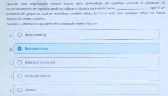 Quando uma organizaçlo precisa buscar uma diversidade de opinides visando o processo đe
deservolvimento de equipes; pode se utilizar a técnica conhecida como __ que é um
processo de grupo no qual os individuos emtem ideras de forma livre sem qualquer critica, no menor
espaço de tempo possivel
Assinale a alternativa que preenche adequadamente a lacuna
Benchmarking
Brainstorming
Balanced Scorecard
Produçǎo enxuta
Kanban