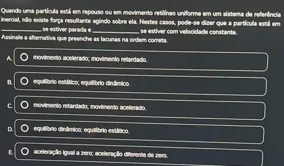 Quando uma partícula está em repouso ou em movimento retilíneo uniforme em um sistema de referência
inercial, não existe força resultante agindo sobre ela Nestes casos, pode-se dizer que a particula está em
__ se estiver parada e __ se estiver com velocidade constante.
Assinale a alternativa que preenche as lacunas na ordem correta.
movimento acelerado:movimento retardado.
equilibrio estático; equilibric dinâmico.
movimento retardado;movimento acelerado.
equilibrio dinâmico; equilibrio estâtico.
aceleração igual a zero;aceleração diferente de zero.