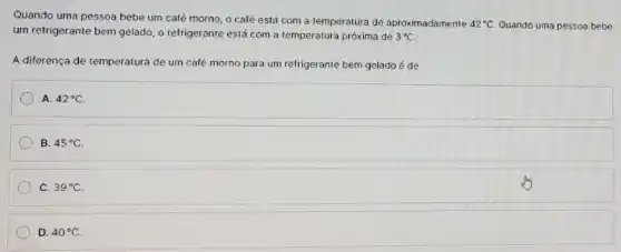 Quando uma pessoa bebe um café morno, o café está com a temperatura de aproximadamente 42^circ C Quando uma pessoa bebe
um refrigerante bem gelado o refrigerante está com a temperatura próxima de 3^circ C
A diferença de temperatura de um caté morno para um refrigerante bem gelado é de
A. 42^circ C
B. 45^circ C
C. 39^circ C
D. 40^circ C