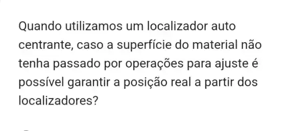 Quando utilizamos um localizador auto
centrante, caso a superficie do material não
tenha passado por operações para ajuste é
possivel garantir a posição real a partir dos
localizadores?