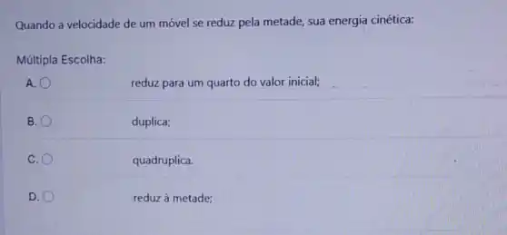 Quando a velocidade de um móvel se reduz pela metade, sua energia cinética:
Múltipla Escolha:
A.
reduz para um quarto do valor inicial;
B.
duplica;
C.
quadruplica.
D.
reduz à metade;