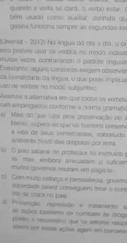 .
quando a visita se dara; o verbo estar,
bêm usado como auxiliar delimita qu
galeria funciona sempre as segundas-fei
(Unemat -2012 Na lingua do dia a dia, o br
leiro prefere usar os verbos no modo indicat
multas vezes contrariando o padrào linguist
Entretanto, alguns contextos exigem observâr
da formalidade da lingua o que pode implicar
uso de verbos no modo subjuntivo
Assinale a alternativa em que todos os verbos
ram empregados conforme a norma gramatic
a) Mais do que lutar pela preservação do a
biente, espera-se que os homens preserv
a vida de seus semelhantes, sobretudo
ambiente hostil das disputas por terra.
b) Opiso salana do professor foi instituido p
le, mas, embora arrecadam - suficien
mutos governos relutam em pagá-lo
c) Com muito estorço e persistencia, governo
sociedade taivez conseguem trear o cons
mo de crack no pais
d) Prevenção, repressão e tratamento s
as acbes basilares de combate as droge