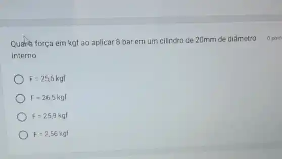 Quanta força em kgf ao aplicar 8 bar em um cilindro de 20mm de diâmetro 0 poin
interno
F=25,6kgf
F=26,5kgf
F=25,9kgf
F=2,56kgf