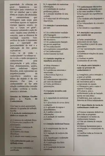 quantidade. As ciências em
geral baseiam-se	em
abstrações para estabelecer as
leis:ao concluir que o calor
dilata os corpos, são abstraidas
as caracteristicas que
distinguem cada corpo para
considerar apenas os aspectos
comuns aqueles corpos, ou
seja, o "corpo em geral",
enquanto submetido à ação do
calor. Quanto mais abstrato
conceito, mais se distancia da
realidade concreta.Esse
artificio da razão é importante
para a superação das
particularidades do real
elaboração de leis gerais
explicativas.
Como se
do vivido, a razão enriquece o
conhecimento	pela
interpretação e pela critica
Esse distanciamento, porém,
como enfatizam alguns
filósofos, pode representar um
empobrecimento	da
experiência intuitiva que
temos do mundo e de nós
mesmos. Por isso,
conhecimento se faz pela
relação continua entre intuição
e razão, vivência e teoria,
concreto e abstrato.
Questōes de Múltipla Escolha
sobre a Teoria do
Conhecimento
Com base no texto apresentado,
elaborei 10 questões de múltipla
escolha:
1 A teoria do conhecimento se
dedica ao estudo de:
a) A natureza da realidade fisica.
b) Os métodos cientificos de
investigação.
c) A origem e a natureza do
conhecimento.
d) A história das ideias
filosóficas.
e) A relação entre mente e corpo.
2 O conhecimento pode ser
definido como:
a) Uma crença verdadeira e
justificada.
b) A capacidade de memorizar
informações.
c) A habilidade de resolver
problemas práticos.
d) A intuição imediata de uma
verdade
e) A soma total de informações
disponiveis.
3 A intuição é caracterizada
por ser:
a) Um conhecimento mediado
pela linguagem.
b) Um conhecimento imediato e
não discursivo.
c) Um conhecimento baseado
em provas empíricas.
d) Um conhecimento
universalmente compartilhado
e) Um conhecimento
exclusivamente racional.
4 A intuição empírica se
manifesta através de:
a) Ideias abstratas e
generalizações.
b) Experiências sensoriais e
emocionais.
c) Raciocínios lógicos e
deduçōes.
d) Conhecimentos adquiridos
por meio da educação.
e) Visões proféticas e
premonições.
5 A intuição inventiva está
associada a:
a) A capacidade de memorizar
fatos.
b) A descoberta de novas ideias
e soluçōes.
c) A aplicação de regras e
procedimentos.
d) A análise critica de
informações.
e) A imitação de modelos
existentes.
6 A intuição intelectual busca:
a) A compreensão das leis da
natureza.
b) A captação da essência das
coisas.
c) A classificação e ordenação
dos fenômenos.
d) A explicação dos fatos
históricos.
c) A construção de teorias
cientificas.
70 conhecimento discursivo
se diferencia da intuição por:
a) Ser mais imediato e direto.
b) Ser baseado em experiências
pessoais.
c) Ser mediado pela linguagem e
pela razão.
d) Ser independente de conceitos
e ideias.
e) Ser intuitivo e espontâneo.
8 A abstração é um processo
que consiste em:
a) Isolar caracteristicas
particulares de um objeto.
b) Generalizar a partir de casos
particulares.
c) Criar representações mentais
concretas.
d) Estabelecer relações de causa
e efeito.
e) Analisar as partes
constituintes de um todo.
9 A relação entre intuição e
razão no processo de
conhecimento é:
a) Antagônica, pois a intuição e
a razão se opōem.
a) Complementar, pois ambas
são necessárias para a
compreensão do mundo.
c) Hierárquica, pois a razão é
superior à intuição.
d) Exclusiva, pois o
conhecimento pode ser baseado
apenas em uma delas.
e) Indiferente, pois cada uma
funciona de forma independente
10 A importância da teoria do
conhecimento reside em:
a) Fornecer respostas definitivas
para todas as perguntas.
b) Estabelecer os limites do
conhecimento humano.
c) Criar um sistema de crenças
absoluto.
d) Oferecer ferramentas para a
investigação e a compreensão do
mundo.
e) Justificar todas as formas de
conhecimento.