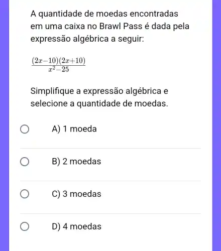 A quantidade de moedas encontradas
em uma caixa no Brawl Pass é dada pela
expressão algébrica a seguir:
((2x-10)(2x+10))/(x^2)-25
Simplifique a expressão algébrica e
selecione a quantidade de moedas.
A) 1 moeda
B) 2 moedas
C) 3 moedas